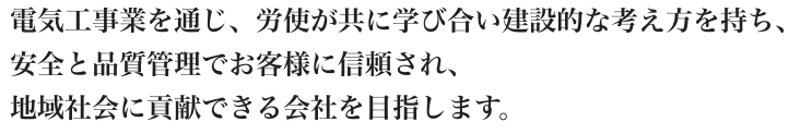 電気工事業を通じ、労使が共に学び合い建設的な考え方を持ち、安全と品質管理でお客様に信頼され、地域社会に貢献できる会社を目指します。